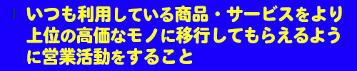 いつも利用している商品・サービスをより上位の高価なモノに移行して頂けるように営業活動すること