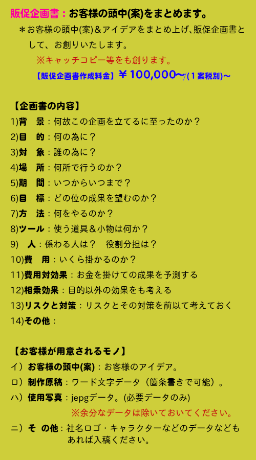 販促企画書：お客様の頭中(案)をまとめます。＊お客様の頭中(案)＆アイデアをまとめ上げ､販促企画書して、お創りいたします。※キャッチコピー等をも創ります。【販促企画書作成料金】￥１００,０００～/(１案税別)～【企画書の内容】　1)背　景：何故この企画を立てるに至ったのか？　2)目　的：何の為に？　3)対　象：誰の為に？4)場　所：何所で行うのか？5)期　間：いつからいつまで？　6)目　標：どの位の成果を望むのか？　7)方　法：何をやるのか？　8)ツール：使う道具＆小物は何か？　9)　人：係わる人は？　役割分担は？　10)費　用：いくら掛かるのか？　11)費用対効果：お金を掛けての成果を予測する　12)相乗効果：目的以外の効果をも考える　13)リスクと対策：リスクとその対策を前以て考えておく　14)その他：　【お客様が用意されるモノ】　イ）お客様の頭中(案)：お客様のアイデア。　ロ）制作原稿：ワード文字データ（箇条書きで可能）。　ハ）使用写真：jepgデータ。(必要データのみ)※余分なデータは除いておいてください。　ニ）そ  の他：社名ロゴ・キャラクターなどのデータなどもあれば入稿ください。
